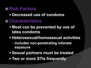 Risk Factors
 Decreased use of condoms
 Characteristics
 Most can be prevented by use of
latex condoms
 Heterosexual/homosexual activities
○ Includes non-penetrating intimate
exposure
 Sexual partners must be treated
 Two or more STIs frequently
 