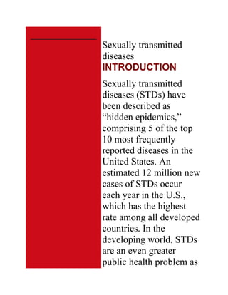 Sexually transmitted
diseases
INTRODUCTION
Sexually transmitted
diseases (STDs) have
been described as
―hidden epidemics,‖
comprising 5 of the top
10 most frequently
reported diseases in the
United States. An
estimated 12 million new
cases of STDs occur
each year in the U.S.,
which has the highest
rate among all developed
countries. In the
developing world, STDs
are an even greater
public health problem as
 