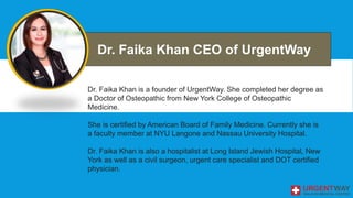 Dr. Faika Khan CEO of UrgentWay
Dr. Faika Khan is a founder of UrgentWay. She completed her degree as
a Doctor of Osteopathic from New York College of Osteopathic
Medicine.
She is certified by American Board of Family Medicine. Currently she is
a faculty member at NYU Langone and Nassau University Hospital.
Dr. Faika Khan is also a hospitalist at Long Island Jewish Hospital, New
York as well as a civil surgeon, urgent care specialist and DOT certified
physician.
 