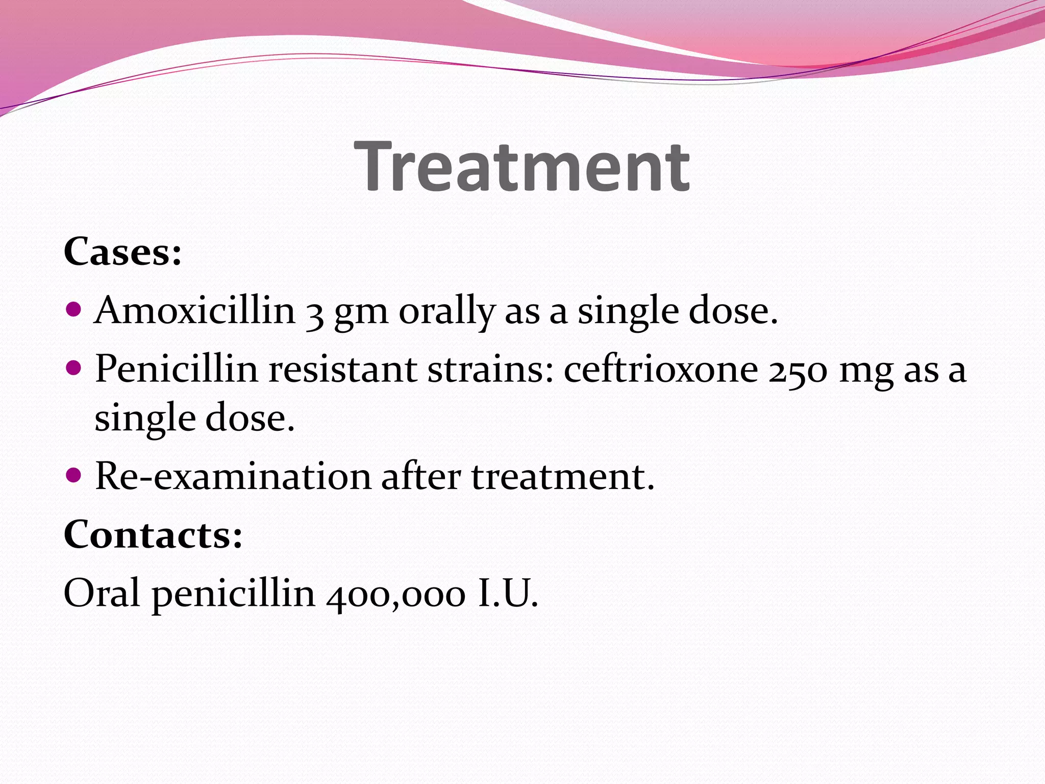 Treatment
Cases:
Amoxicillin 3 gm orally as a single dose.
Penicillin resistant strains: ceftrioxone 250 mg as a
single dose.
Re-examination after treatment.
Contacts:
Oral penicillin 400,000 I.U.
