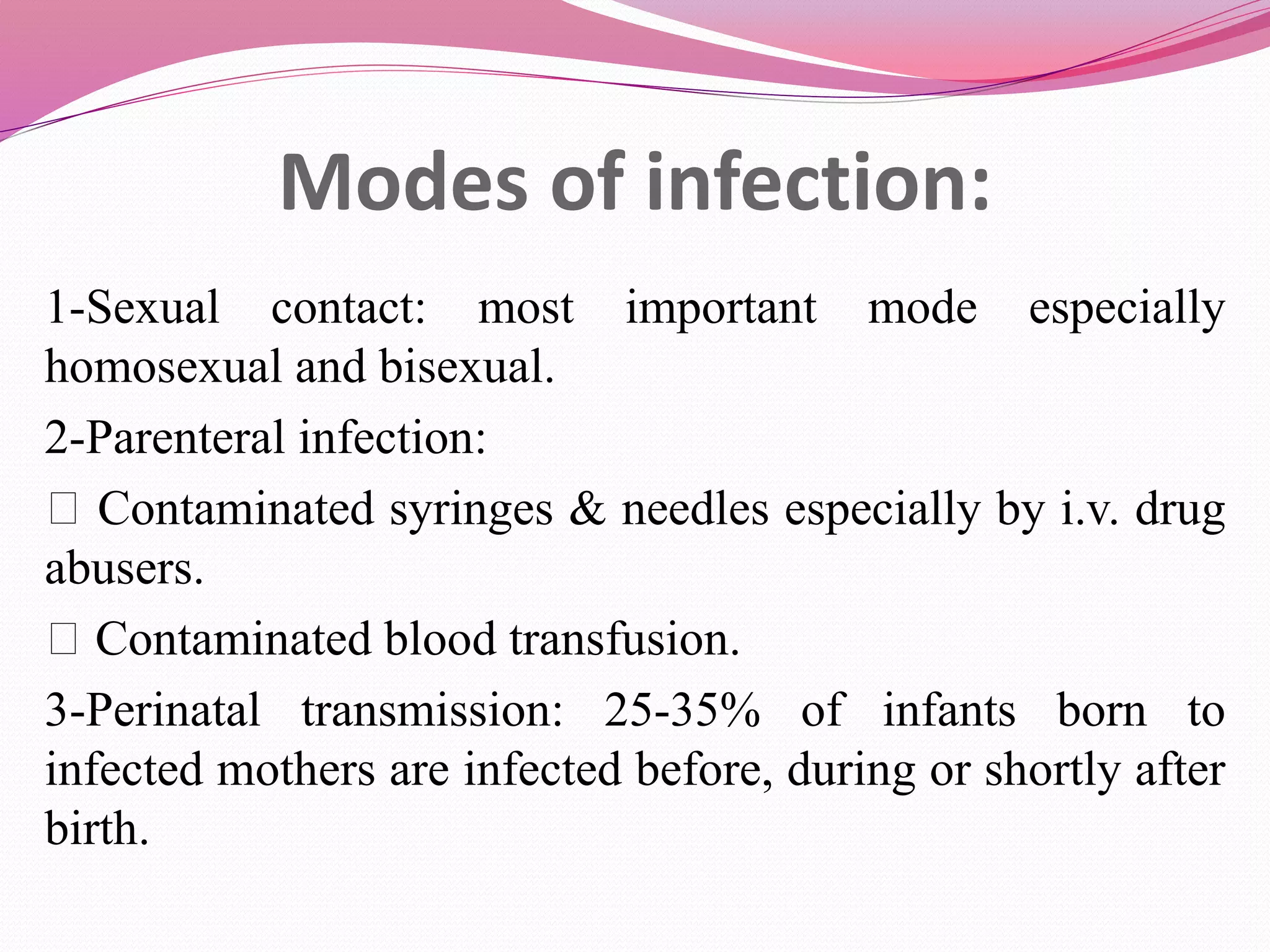 Modes of infection:
1-Sexual contact: most important mode especially
homosexual and bisexual.
2-Parenteral infection:
Contaminated syringes & needles especially by i.v. drug
abusers.
Contaminated blood transfusion.
3-Perinatal transmission: 25-35% of infants born to
infected mothers are infected before, during or shortly after
birth.