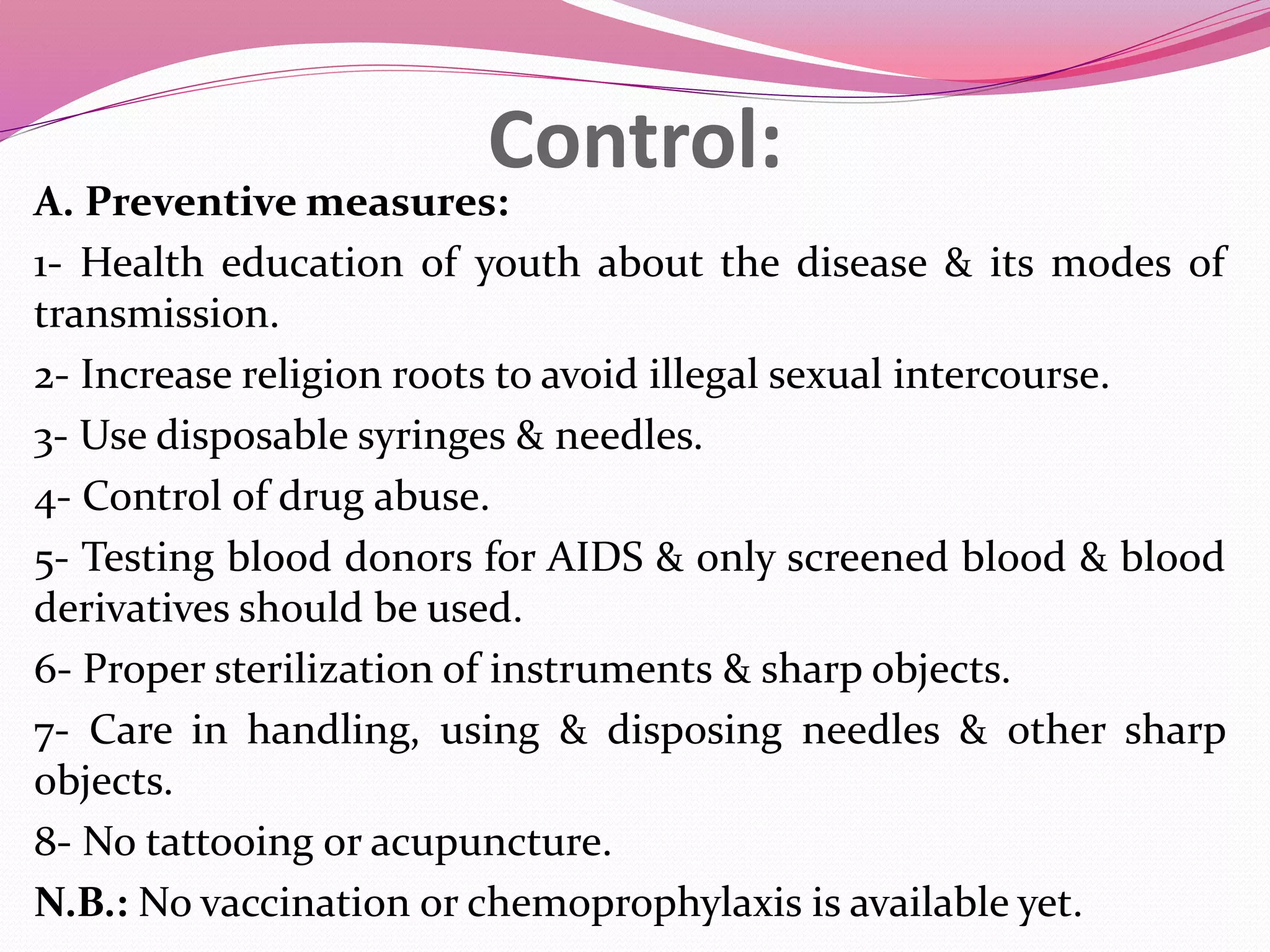 Control:
A. Preventive measures:
1- Health education of youth about the disease & its modes of
transmission.
2- Increase religion roots to avoid illegal sexual intercourse.
3- Use disposable syringes & needles.
4- Control of drug abuse.
5- Testing blood donors for AIDS & only screened blood & blood
derivatives should be used.
6- Proper sterilization of instruments & sharp objects.
7- Care in handling, using & disposing needles & other sharp
objects.
8- No tattooing or acupuncture.
N.B.: No vaccination or chemoprophylaxis is available yet.