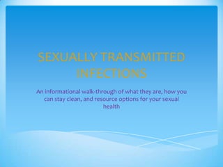 SEXUALLY TRANSMITTED
INFECTIONS
An informational walk-through of what they are, how you
can stay clean, and resource options for your sexual
health
 