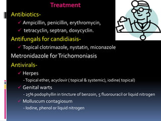 Treatment
Antibiotics-
 Ampicillin, penicillin, erythromycin,
 tetracyclin, septran, doxycyclin.
Antifungals for candidiasis-
 Topical clotrimazole, nystatin, miconazole
Metronidazole forTrichomoniasis
Antivirals-
 Herpes
-Topical ether, acyclovir ( topical & systemic), iodine( topical)
 Genital warts
- 25% podophyllin in tincture of benzoin, 5 fluorouracil or liquid nitrogen
 Molluscum contagiosum
- Iodine, phenol or liquid nitrogen
 