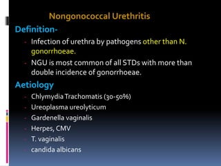 Nongonococcal Urethritis
Definition-
- Infection of urethra by pathogens other than N.
gonorrhoeae.
- NGU is most common of all STDs with more than
double incidence of gonorrhoeae.
Aetiology
- ChlymydiaTrachomatis (30-50%)
- Ureoplasma ureolyticum
- Gardenella vaginalis
- Herpes, CMV
- T. vaginalis
- candida albicans
 