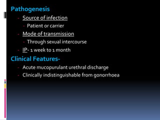 Pathogenesis
- Source of infection
- Patient or carrier
- Mode of transmission
- Through sexual intercourse
- IP- 1 week to 1 month
Clinical Features-
- Acute mucopurulant urethral discharge
- Clinically indistinguishable from gonorrhoea
 