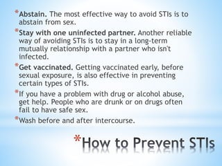 *
*Abstain. The most effective way to avoid STIs is to
abstain from sex.
*Stay with one uninfected partner. Another reliable
way of avoiding STIs is to stay in a long-term
mutually relationship with a partner who isn't
infected.
*Get vaccinated. Getting vaccinated early, before
sexual exposure, is also effective in preventing
certain types of STIs.
*If you have a problem with drug or alcohol abuse,
get help. People who are drunk or on drugs often
fail to have safe sex.
*Wash before and after intercourse.
 