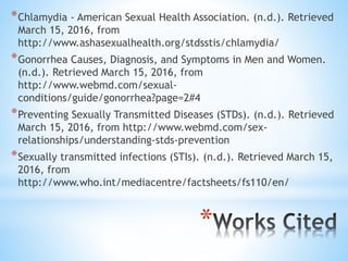 *
*Chlamydia - American Sexual Health Association. (n.d.). Retrieved
March 15, 2016, from
http://www.ashasexualhealth.org/stdsstis/chlamydia/
*Gonorrhea Causes, Diagnosis, and Symptoms in Men and Women.
(n.d.). Retrieved March 15, 2016, from
http://www.webmd.com/sexual-
conditions/guide/gonorrhea?page=2#4
*Preventing Sexually Transmitted Diseases (STDs). (n.d.). Retrieved
March 15, 2016, from http://www.webmd.com/sex-
relationships/understanding-stds-prevention
*Sexually transmitted infections (STIs). (n.d.). Retrieved March 15,
2016, from
http://www.who.int/mediacentre/factsheets/fs110/en/
 