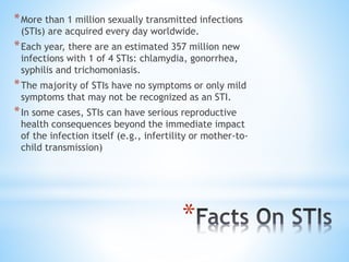*
*More than 1 million sexually transmitted infections
(STIs) are acquired every day worldwide.
*Each year, there are an estimated 357 million new
infections with 1 of 4 STIs: chlamydia, gonorrhea,
syphilis and trichomoniasis.
*The majority of STIs have no symptoms or only mild
symptoms that may not be recognized as an STI.
*In some cases, STIs can have serious reproductive
health consequences beyond the immediate impact
of the infection itself (e.g., infertility or mother-to-
child transmission)
 