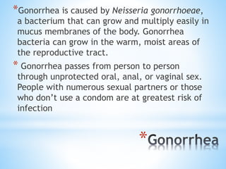 *
*Gonorrhea is caused by Neisseria gonorrhoeae,
a bacterium that can grow and multiply easily in
mucus membranes of the body. Gonorrhea
bacteria can grow in the warm, moist areas of
the reproductive tract.
* Gonorrhea passes from person to person
through unprotected oral, anal, or vaginal sex.
People with numerous sexual partners or those
who don’t use a condom are at greatest risk of
infection
 