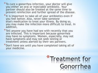*
*To cure a gonorrhea infection, your doctor will give
you either an oral or injectable antibiotic. Your
partner should also be treated at the same time to
prevent reinfection and further spread of the disease.
*It is important to take all of your antibiotics even if
you feel better. Also, never take someone
else's medication to treat your illness. By doing so,
you may make the infection more difficult to treat. In
addition,
*Tell anyone you have had sex with recently that you
are infected. This is important because gonorrhea
may have no symptoms. Women, especially, may not
have symptoms and may not seek testing or
treatment unless alerted by their sex partners.
*Don't have sex until you have completed taking all of
your medicine.
 