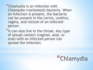 *
*Chlamydia is an infection with
Chlamydia trachomatis bacteria. When
an infection is present, the bacteria
can be present in the cervix, urethra,
vagina, and rectum of an infected
person.
*It can also live in the throat. Any type
of sexual contact (vaginal, anal, or
oral) with an infected person can
spread the infection.
 