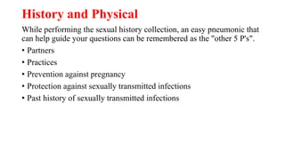 History and Physical
While performing the sexual history collection, an easy pneumonic that
can help guide your questions can be remembered as the "other 5 P's".
• Partners
• Practices
• Prevention against pregnancy
• Protection against sexually transmitted infections
• Past history of sexually transmitted infections
 
