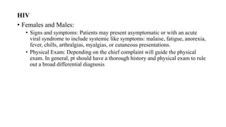 HIV
• Females and Males:
• Signs and symptoms: Patients may present asymptomatic or with an acute
viral syndrome to include systemic like symptoms: malaise, fatigue, anorexia,
fever, chills, arthralgias, myalgias, or cutaneous presentations.
• Physical Exam: Depending on the chief complaint will guide the physical
exam. In general, pt should have a thorough history and physical exam to rule
out a broad differential diagnosis
 