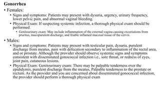 Gonorrhea
• Females:
• Signs and symptoms: Patients may present with dysuria, urgency, urinary frequency,
lower pelvic pain, and abnormal vaginal bleeding.
• Physical Exam: If suspecting systemic infection, a thorough physical exam should be
performed.
• Genitourinary exam: May include inflammation of the external vagina causing excoriations from
pruritus, mucopurulent discharge, and friable inflamed mucosal tissue of the cervix.
• Males:
• Signs and symptoms: Patients may present with testicular pain, dysuria, purulent
discharge from meatus, pain with defecation secondary to inflammation of the rectal area,
and or prostate. Although the provider should observe systemic signs and symptoms
consistent with disseminated gonococcal infection i.e., sore throat, or redness of eyes,
joint pain, cutaneous lesions.
• Physical Exam: Genitourinary exam: There may be palpable tenderness over the
epididymis, purulent discharge from the meatus, Palpable tenderness to the prostate or
rectum. As the provider and you are concerned about disseminated gonococcal infection,
the provider should perform a thorough physical exam
 