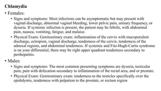 Chlamydia
• Females:
• Signs and symptoms: Most infections can be asymptomatic but may present with
vaginal discharge, abnormal vaginal bleeding, lower pelvic pain, urinary frequency, or
dysuria. If systemic infection is present, the patient may be febrile, with abdominal
pain, nausea, vomiting, fatigue, and malaise.
• Physical Exam: Genitourinary exam: inflammation of the cervix with mucopurulent
discharge, ectropion, vaginal discharge, tenderness of the cervix, tenderness of the
adnexal regions, and abdominal tenderness. If systemic and Fitz-Hugh-Curtis syndrome
is on your differential, there may be right upper quadrant tenderness secondary to
perihepatitis.
• Males:
• Signs and symptoms: The most common presenting symptoms are dysuria, testicular
pain, pain with defecation secondary to inflammation of the rectal area, and or prostate.
• Physical Exam: Genitourinary exam: tenderness to the testicles specifically over the
epididymis, tenderness with palpation to the prostate, or rectum region
 
