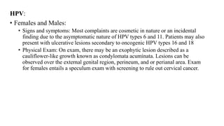 HPV:
• Females and Males:
• Signs and symptoms: Most complaints are cosmetic in nature or an incidental
finding due to the asymptomatic nature of HPV types 6 and 11. Patients may also
present with ulcerative lesions secondary to oncogenic HPV types 16 and 18
• Physical Exam: On exam, there may be an exophytic lesion described as a
cauliflower-like growth known as condylomata acuminata. Lesions can be
observed over the external genital region, perineum, and or perianal area. Exam
for females entails a speculum exam with screening to rule out cervical cancer.
 