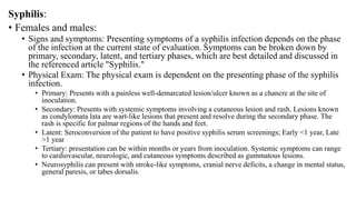Syphilis:
• Females and males:
• Signs and symptoms: Presenting symptoms of a syphilis infection depends on the phase
of the infection at the current state of evaluation. Symptoms can be broken down by
primary, secondary, latent, and tertiary phases, which are best detailed and discussed in
the referenced article "Syphilis."
• Physical Exam: The physical exam is dependent on the presenting phase of the syphilis
infection.
• Primary: Presents with a painless well-demarcated lesion/ulcer known as a chancre at the site of
inoculation.
• Secondary: Presents with systemic symptoms involving a cutaneous lesion and rash. Lesions known
as condylomata lata are wart-like lesions that present and resolve during the secondary phase. The
rash is specific for palmar regions of the hands and feet.
• Latent: Seroconversion of the patient to have positive syphilis serum screenings; Early <1 year, Late
>1 year
• Tertiary: presentation can be within months or years from inoculation. Systemic symptoms can range
to cardiovascular, neurologic, and cutaneous symptoms described as gummatous lesions.
• Neurosyphilis can present with stroke-like symptoms, cranial nerve deficits, a change in mental status,
general paresis, or tabes dorsalis.
 