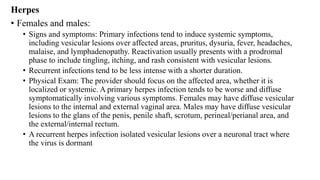 Herpes
• Females and males:
• Signs and symptoms: Primary infections tend to induce systemic symptoms,
including vesicular lesions over affected areas, pruritus, dysuria, fever, headaches,
malaise, and lymphadenopathy. Reactivation usually presents with a prodromal
phase to include tingling, itching, and rash consistent with vesicular lesions.
• Recurrent infections tend to be less intense with a shorter duration.
• Physical Exam: The provider should focus on the affected area, whether it is
localized or systemic. A primary herpes infection tends to be worse and diffuse
symptomatically involving various symptoms. Females may have diffuse vesicular
lesions to the internal and external vaginal area. Males may have diffuse vesicular
lesions to the glans of the penis, penile shaft, scrotum, perineal/perianal area, and
the external/internal rectum.
• A recurrent herpes infection isolated vesicular lesions over a neuronal tract where
the virus is dormant
 