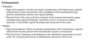 Trichomoniasis
• Females:
• Signs and symptoms: Female can remain asymptomatic with trichomonas vaginalis
infection but at times may present with a complaint of foul-smelling discharge,
pruritus, dyspareunia, dysuria, and vaginal spotting.
• Physical Exam: The exam will show irritation of the external and internal vagina,
including classic physical findings "strawberry cervix" as known as colpitis
macularis. A foul frothy vaginal discharge may be present on the exam.
• Males:
• Signs and symptoms: Males can remain asymptomatic with a trichomonas vaginalis
infection but can also present with testicular pain, dysuria, or rectal pain.
• Physical Exam: Tenderness with palpation to the epididymis and prostate on rectal
exam. No overlying skin lesions or inflammatory processes will be seen.
 
