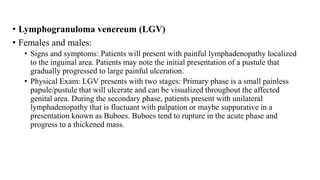 • Lymphogranuloma venereum (LGV)
• Females and males:
• Signs and symptoms: Patients will present with painful lymphadenopathy localized
to the inguinal area. Patients may note the initial presentation of a pustule that
gradually progressed to large painful ulceration.
• Physical Exam: LGV presents with two stages: Primary phase is a small painless
papule/pustule that will ulcerate and can be visualized throughout the affected
genital area. During the secondary phase, patients present with unilateral
lymphadenopathy that is fluctuant with palpation or maybe suppurative in a
presentation known as Buboes. Buboes tend to rupture in the acute phase and
progress to a thickened mass.
 