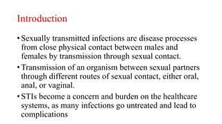 Introduction
• Sexually transmitted infections are disease processes
from close physical contact between males and
females by transmission through sexual contact.
• Transmission of an organism between sexual partners
through different routes of sexual contact, either oral,
anal, or vaginal.
• STIs become a concern and burden on the healthcare
systems, as many infections go untreated and lead to
complications
 