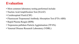 Evaluation
• Most common laboratory testing performed include:
• Nucleic Acid Amplification Test (NAAT)
• Cerebrospinal Fluid (CSF)
• Fluorescent Treponemal Antibody Absorption Test (FTA-ABS)
• Rapid Plasma Reagin (RPR)
• Treponema pallidum Particle Agglutination (TP-PA)
• Venereal Disease Research Laboratory (VDRL)
 