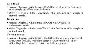 Chlamydia:
• Female: Diagnosis with the use of NAAT vaginal swab or first catch
urine sample or self endocervical swab.
• Male: Diagnosis with the use of NAAT of a first catch urine sample or
urethral sample.
Gonorrhea
• Female: Diagnosis with the use of NAAT vulvovaginal or
endocervical swab.
• Male: Diagnosis with the use of NAAT of a first catch urine sample or
urethral sample.
Trichomoniasis
• Female: Diagnosis with the use of NAAT of the vagina, endocervical
swab, urine analysis, or urethral sample. A wet mount will show
motile flagellated protozoa to assist with the diagnosis.
 