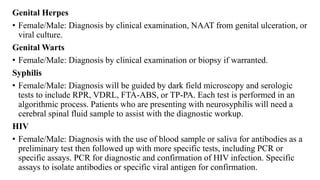 Genital Herpes
• Female/Male: Diagnosis by clinical examination, NAAT from genital ulceration, or
viral culture.
Genital Warts
• Female/Male: Diagnosis by clinical examination or biopsy if warranted.
Syphilis
• Female/Male: Diagnosis will be guided by dark field microscopy and serologic
tests to include RPR, VDRL, FTA-ABS, or TP-PA. Each test is performed in an
algorithmic process. Patients who are presenting with neurosyphilis will need a
cerebral spinal fluid sample to assist with the diagnostic workup.
HIV
• Female/Male: Diagnosis with the use of blood sample or saliva for antibodies as a
preliminary test then followed up with more specific tests, including PCR or
specific assays. PCR for diagnostic and confirmation of HIV infection. Specific
assays to isolate antibodies or specific viral antigen for confirmation.
 