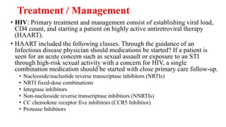 Treatment / Management
• HIV: Primary treatment and management consist of establishing viral load,
CD4 count, and starting a patient on highly active antiretroviral therapy
(HAART).
• HAART included the following classes. Through the guidance of an
Infectious disease physician should medications be started? If a patient is
seen for an acute concern such as sexual assault or exposure to an STI
through high-risk sexual activity with a concern for HIV, a single
combination medication should be started with close primary care follow-up.
• Nucleoside/nucleotide reverse transcriptase inhibitors (NRTIs)
• NRTI fixed-dose combinations
• Integrase inhibitors
• Non-nucleoside reverse transcriptase inhibitors (NNRTIs)
• CC chemokine receptor five inhibitors (CCR5 Inhibitor)
• Protease Inhibitors
 