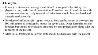 Chlamydia:
• Primary treatment and management should be supported by history, the
physical exam, and clinical presentation. Consideration of coinfections with
the most common sexually transmitted infections should be considered and
treated simultaneously.
• One dose of azithromycin 1 gram needs to be taken by mouth or doxycycline
100 milligrams to be taken by mouth for seven days. Other formulations can
be taken but should be evaluated on a case by case presentation along with the
concerns of the patient.
• After initial treatment, follow up tests should be discussed with the patient.
 