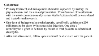Gonorrhea:
• Primary treatment and management should be supported by history, the
physical exam, and the clinical presentation. Consideration of coinfections
with the most common sexually transmitted infections should be considered
and treated simultaneously.
• One dose of 3rd generation cephalosporin, specifically ceftriaxone 250
milligrams to be given by intramuscular injection. One dose of
azithromycin 1 gram to be taken by mouth to treat possible coinfection of
chlamydia.
• After initial treatment, follow up tests should be discussed with the patient.
 