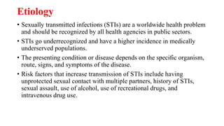 Etiology
• Sexually transmitted infections (STIs) are a worldwide health problem
and should be recognized by all health agencies in public sectors.
• STIs go underrecognized and have a higher incidence in medically
underserved populations.
• The presenting condition or disease depends on the specific organism,
route, signs, and symptoms of the disease.
• Risk factors that increase transmission of STIs include having
unprotected sexual contact with multiple partners, history of STIs,
sexual assault, use of alcohol, use of recreational drugs, and
intravenous drug use.
 