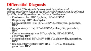 Differential Diagnosis
Differential STIs should be assessed by system and
symptomatology: Each of the following systems can be affected
by STIs, leading to direct or indirect involvement.
• Cardiovascular: HIV, Syphilis, HSV-1/HSV-2
• Respiratory: HIV, chlamydia
• Gastrointestinal: HIV, HSV-1/HSV-2, chlamydia, gonorrhea,
HPV
• Genitourinary: HIV, HSV-1/HSV-2, chlamydia, gonorrhea,
HPV
• Central nervous system: HIV, syphilis, HSV-1/HSV-2,
gonorrhea, HPV
• Musculoskeletal: HIV, HSV-1/HSV-2, chlamydia, gonorrhea,
HPV
• Integumentary system: HIV, HSV-1/HSV-2, chlamydia,
gonorrhea, HPV
 