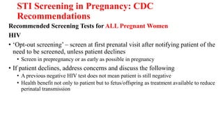 STI Screening in Pregnancy: CDC
Recommendations
Recommended Screening Tests for ALL Pregnant Women
HIV
• ‘Opt-out screening’ – screen at first prenatal visit after notifying patient of the
need to be screened, unless patient declines
• Screen in prepregnancy or as early as possible in pregnancy
• If patient declines, address concerns and discuss the following
• A previous negative HIV test does not mean patient is still negative
• Health benefit not only to patient but to fetus/offspring as treatment available to reduce
perinatal transmission
 