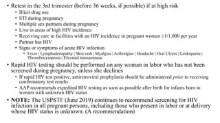 • Retest in the 3rd trimester (before 36 weeks, if possible) if at high risk
• Illicit drug use
• STI during pregnancy
• Multiple sex partners during pregnancy
• Live in areas of high HIV incidence
• Receiving care in facilities with an HIV incidence in pregnant women ≥1/1,000 per year
• Partner has HIV
• Signs or symptoms of acute HIV infection
• Fever | Lymphadenopathy | Skin rash | Myalgias | Arthralgias | Headache | Oral Ulcers | Leukopenia |
Thrombocytopenia | Elevated transaminase
• Rapid HIV testing should be performed on any woman in labor who has not been
screened during pregnancy, unless she declines
• If rapid HIV test positive, antiretroviral prophylaxis should be administered prior to receiving
confirmatory test results
• AAP recommends expedited HIV testing as soon as possible after birth for infants born to
women with unknown HIV status
• NOTE: The USPSTF (June 2019) continues to recommend screening for HIV
infection in all pregnant persons, including those who present in labor or at delivery
whose HIV status is unknown. (A recommendation)
 