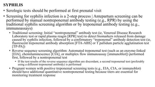 SYPHILIS
• Serologic tests should be performed at first prenatal visit
• Screening for syphilis infection is a 2-step process | Antepartum screening can be
performed by manual nontreponemal antibody testing (e.g., RPR) by using the
traditional syphilis screening algorithm or by treponemal antibody testing (e.g.,
immunoassays)
• Traditional screening: Initial “nontreponemal” antibody test (ie, Venereal Disease Research
Laboratory test or rapid plasma reagin [RPR] test) to detect biomarkers released from damage
caused by syphilis infection, followed by a confirmatory “treponemal” antibody detection test (ie,
fluorescent treponemal antibody absorption [FTA-ABS] or T pallidum particle agglutination test
[TP-PA])
• Reverse sequence screening algorithm: Automated treponemal test (such as an enzyme-linked
[EIA], chemiluminescence [CIA], or multiplex flow immunoassay [immunoblot]) performed
first, followed by a nontreponemal test
• If the test results of the reverse sequence algorithm are discordant, a second treponemal test (preferably
using a different treponemal antibody) is performed
• Pregnant women with positive treponemal screening tests (e.g., EIA, CIA, or immunoblot)
should have additional quantitative nontreponemal testing because titers are essential for
monitoring treatment response
 