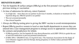 HEPATITIS B (HBV)
• Test for hepatitis B surface antigen (HBsAg) at the first prenatal visit regardless of
previous testing or vaccination
• At time of admission for delivery, retest if patient:
• Is at high risk – more than one sex partner in previous 6 months, evaluation or treatment for STI,
injection-drug use, HBsAG-positive sex partner
• Was not screened prenatally
• Has clinical hepatitis
• Always do HBsAg testing prior to giving the HBV vaccine to avoid misinterpretation
• Report HBsAg positive women to local or state health departments to ensure they are
entered into a case management program to arrange access to appropriate vaccinations
for contacts and prophylaxis for infants
• If HBsAg positive, test for hepatitis B virus deoxyribonucleic acid (HBV DNA) to guide the use
of antiviral medication to prevent perinatal transmission
• If HBV DNA >200,000 IU/mL (7.6 log10 IU/mL): The American Association for the Study of
Liver Diseases suggests antiviral therapy during pregnancy to further reduce perinatal HBV
transmission
 