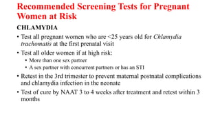 Recommended Screening Tests for Pregnant
Women at Risk
CHLAMYDIA
• Test all pregnant women who are <25 years old for Chlamydia
trachomatis at the first prenatal visit
• Test all older women if at high risk:
• More than one sex partner
• A sex partner with concurrent partners or has an STI
• Retest in the 3rd trimester to prevent maternal postnatal complications
and chlamydia infection in the neonate
• Test of cure by NAAT 3 to 4 weeks after treatment and retest within 3
months
 
