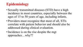 Epidemiology
• Sexually transmitted diseases (STD) have a high
incidence in most countries, especially between the
ages of 15 to 50 years of age, including infants.
• Providers must recognize that most of all, STIs
correlate with patient behavior and should also be
addressed during clinical evaluation.
• Incidence is on the rise despite the mgt
approaches…why??
 