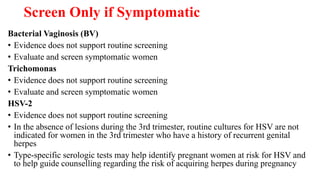 Screen Only if Symptomatic
Bacterial Vaginosis (BV)
• Evidence does not support routine screening
• Evaluate and screen symptomatic women
Trichomonas
• Evidence does not support routine screening
• Evaluate and screen symptomatic women
HSV-2
• Evidence does not support routine screening
• In the absence of lesions during the 3rd trimester, routine cultures for HSV are not
indicated for women in the 3rd trimester who have a history of recurrent genital
herpes
• Type-specific serologic tests may help identify pregnant women at risk for HSV and
to help guide counselling regarding the risk of acquiring herpes during pregnancy
 