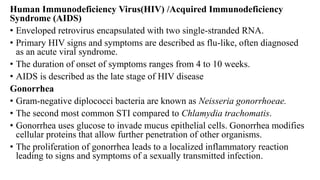 Human Immunodeficiency Virus(HIV) /Acquired Immunodeficiency
Syndrome (AIDS)
• Enveloped retrovirus encapsulated with two single-stranded RNA.
• Primary HIV signs and symptoms are described as flu-like, often diagnosed
as an acute viral syndrome.
• The duration of onset of symptoms ranges from 4 to 10 weeks.
• AIDS is described as the late stage of HIV disease
Gonorrhea
• Gram-negative diplococci bacteria are known as Neisseria gonorrhoeae.
• The second most common STI compared to Chlamydia trachomatis.
• Gonorrhea uses glucose to invade mucus epithelial cells. Gonorrhea modifies
cellular proteins that allow further penetration of other organisms.
• The proliferation of gonorrhea leads to a localized inflammatory reaction
leading to signs and symptoms of a sexually transmitted infection.
 