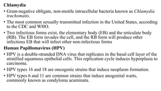 Chlamydia
• Gram-negative obligate, non-motile intracellular bacteria known as Chlamydia
trachomatis.
• The most common sexually transmitted infection in the United States, according
to the CDC and WHO.
• Two infectious forms exist, the elementary body (EB) and the reticulate body
(RB). The EB form invades the cell, and the RB form will produce other
infectious EB that will infect other non-infectious forms
Human Papillomavirus (HPV)
• HPV is a double-stranded DNA virus that replicates in the basal cell layer of the
stratified squamous epithelial cells. This replication cycle induces hyperplasia to
carcinoma.
• HPV types 16 and 18 are oncogenic strains that induce neoplasm formation.
• HPV types 6 and 11 are common strains that induce anogenital warts,
commonly known as condyloma acuminata.
 