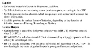 Syphilis
• Spirochete bacterium known as Treponema pallidum.
• Syphilis infections are increasing versus previous reports, according to the CDC.
• Syphilis presents with a chancre, which is a painless well-demarcated lesion at the
site of inoculation.
• Syphilis presents in various forms of infection, depending on the duration of
infection known as Primary, Secondary, or Tertiary.
Genital Herpes
• Genital herpes is caused by the herpes simplex virus 1(HSV-1) or herpes simplex
virus 2 (HSV-2).
• HSV-1/HSV-2 is a double-stranded DNA virus coated by a lipoglycoprotein with an
affinity to infect target cells.
• HSV-1 usually associated with orolabial infections, but according to CDC, HSV-1 is
now leading in the cause of genital herpes in young and homosexual patients.
 