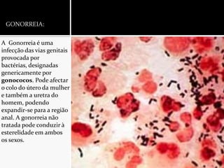 GONORREIA:A  Gonorreia é uma infecção das vias genitais provocada por bactérias, designadas genericamente por gonococos. Pode afectar o colo do útero da mulher e também a uretra do homem, podendo expandir-se para a região anal. A gonorreia não tratada pode conduzir à esterelidade em ambos os sexos.