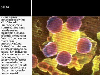 SIDA:É uma doença provocada pelo vírus VIH (Vírus da Imunodeficiência Humana). Este vírus introduz-se no organismo humano, podendo permanecer “inactivo” (as pessoas chamam-se seropositivas), ou “activo”, destruindo o sistema imunitário da pessoa. Um indivíduo infectado com este vírus pode contrair e desenvolver infecções muito variadas ou mesmo certos tipos de cancro. A SIDA ainda não tem cura, sendo mesmo mortal.