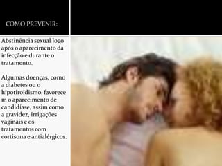 COMO PREVENIR:Abstinência sexual logo após o aparecimento da infecção e durante o tratamento.Algumas doenças, como a diabetes ou o hipotiroidismo, favorecem o aparecimento de candidíase, assim como a gravidez, irrigações vaginais e os tratamentos com cortisona e antialérgicos.