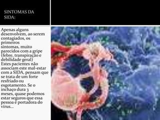 SINTOMAS DA SIDA:Apenas alguns desenvolvem, ao serem contagiados, os primeiros sintomas, muito parecidos com a gripe (febre, transpiração e debilidade geral)Estes pacientes não associam este mal-estar com a SIDA, pensam que se trata de um forte resfriado ou esgotamento. Se o inchaço dura 3 meses, quase podemos estar seguros que essa pessoa é portadora do vírus….