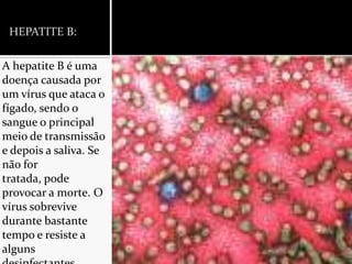 HEPATITE B:A hepatite B é uma doença causada por um vírus que ataca o fígado, sendo o sangue o principal meio de transmissão e depois a saliva. Se não for tratada, pode provocar a morte. O vírus sobrevive durante bastante tempo e resiste a alguns desinfectantes.