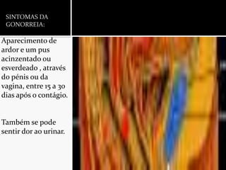 SINTOMAS DA GONORREIA:Aparecimento de ardor e um pus acinzentado ou esverdeado , através do pénis ou da vagina, entre 15 a 30 dias após o contágio.Também se pode sentir dor ao urinar.